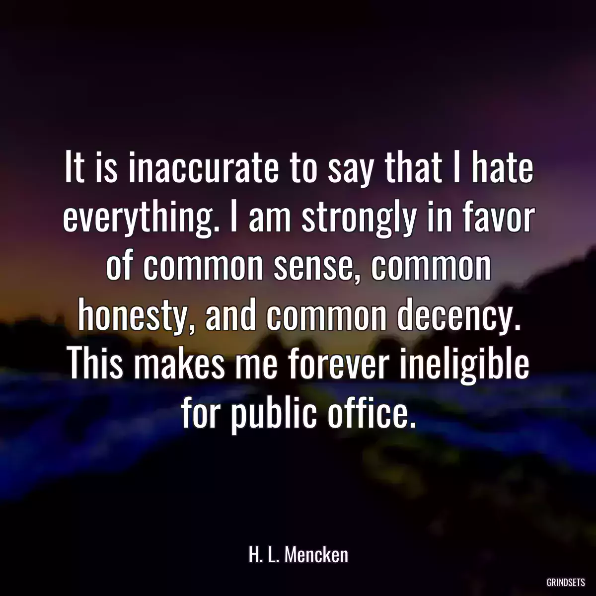 It is inaccurate to say that I hate everything. I am strongly in favor of common sense, common honesty, and common decency. This makes me forever ineligible for public office.