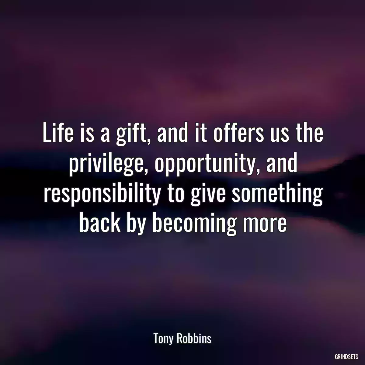 Life is a gift, and it offers us the privilege, opportunity, and responsibility to give something back by becoming more