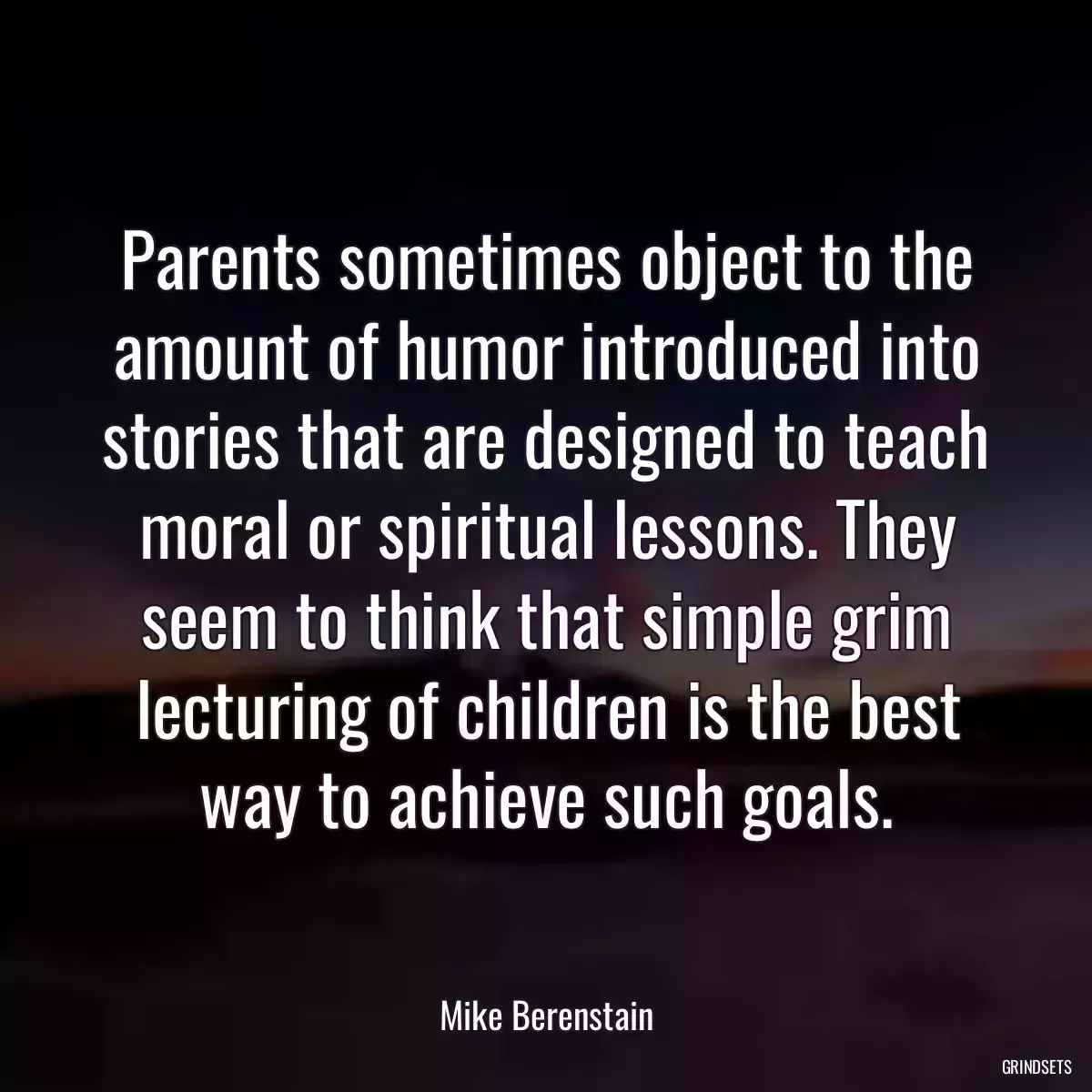 Parents sometimes object to the amount of humor introduced into stories that are designed to teach moral or spiritual lessons. They seem to think that simple grim lecturing of children is the best way to achieve such goals.