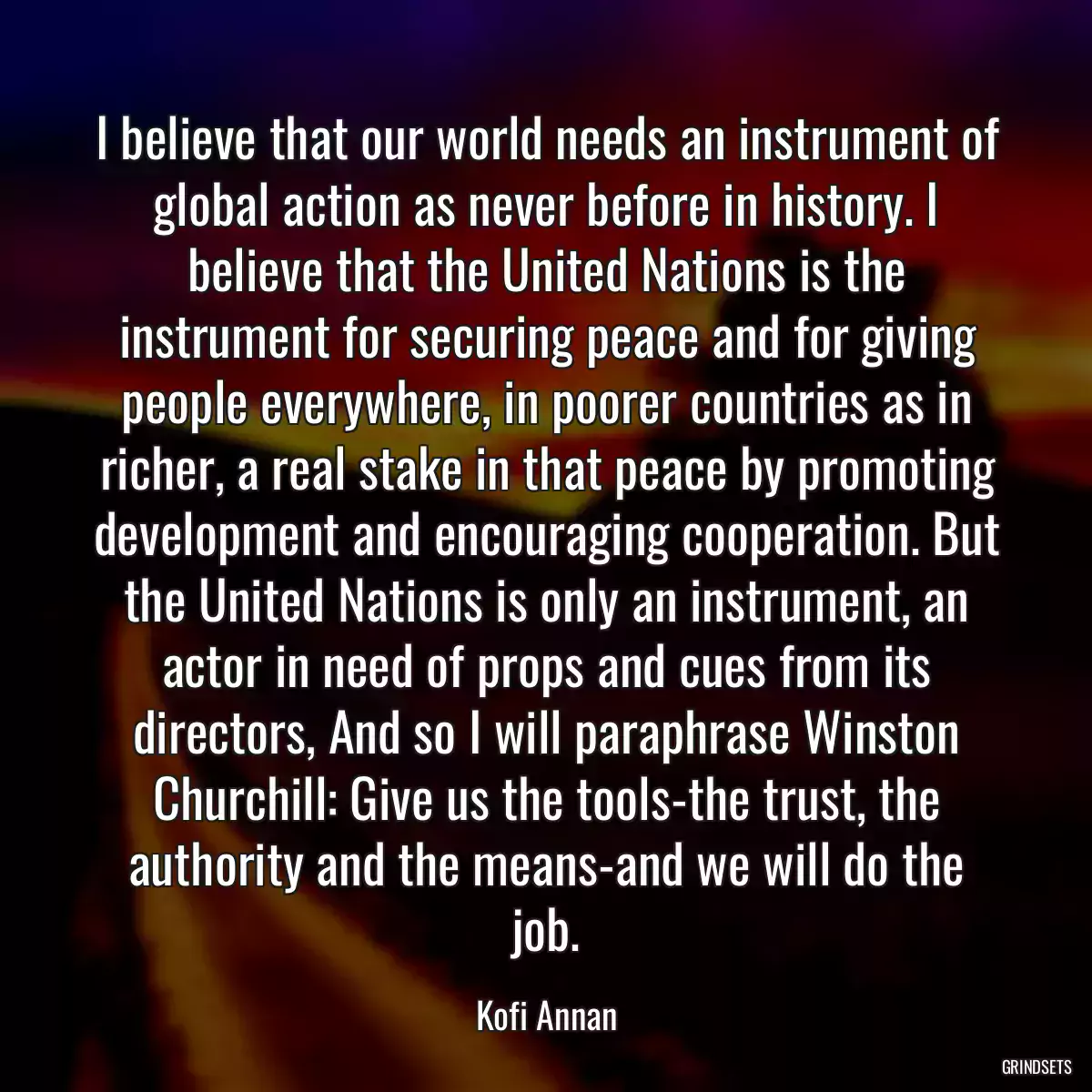 I believe that our world needs an instrument of global action as never before in history. I believe that the United Nations is the instrument for securing peace and for giving people everywhere, in poorer countries as in richer, a real stake in that peace by promoting development and encouraging cooperation. But the United Nations is only an instrument, an actor in need of props and cues from its directors, And so I will paraphrase Winston Churchill: Give us the tools-the trust, the authority and the means-and we will do the job.