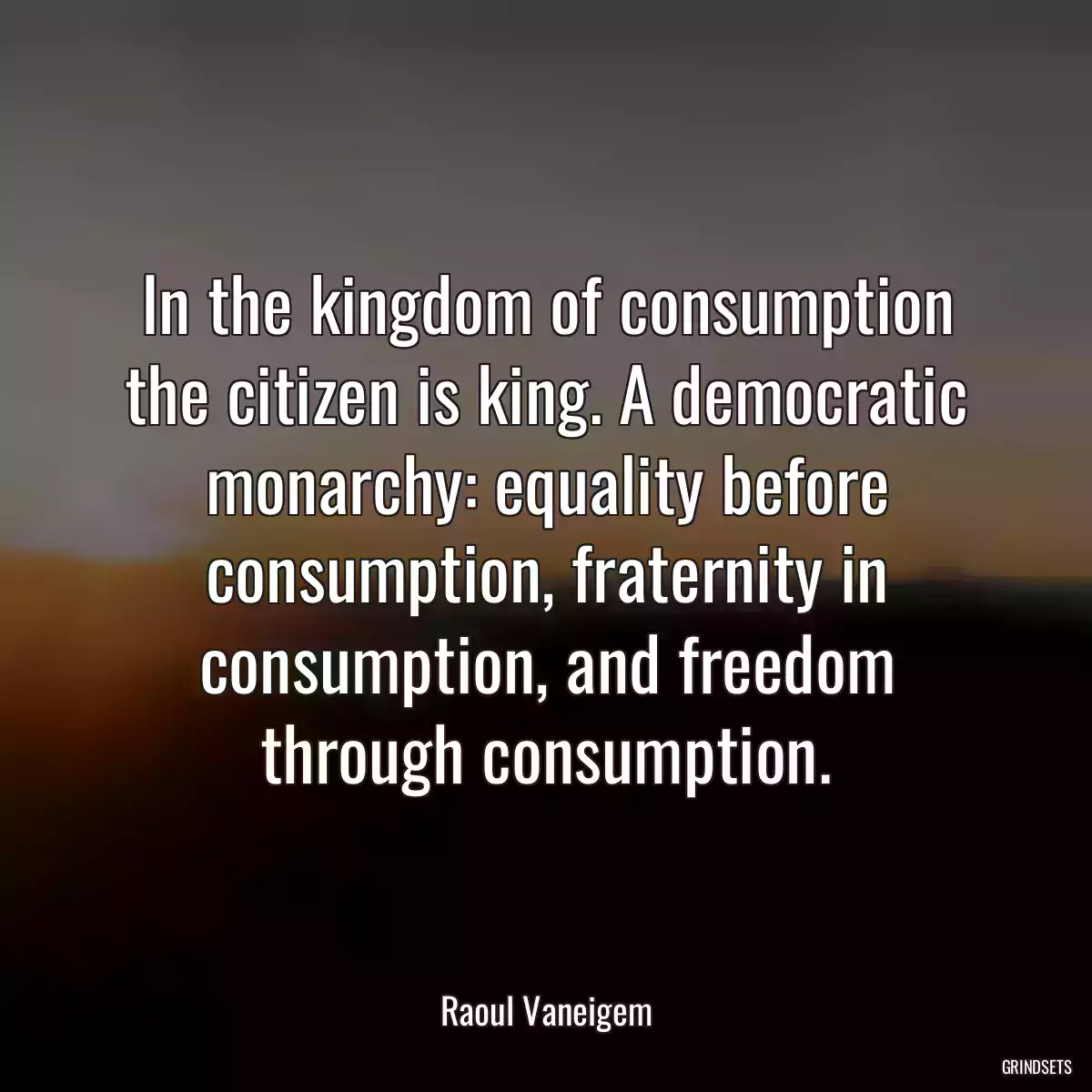 In the kingdom of consumption the citizen is king. A democratic monarchy: equality before consumption, fraternity in consumption, and freedom through consumption.