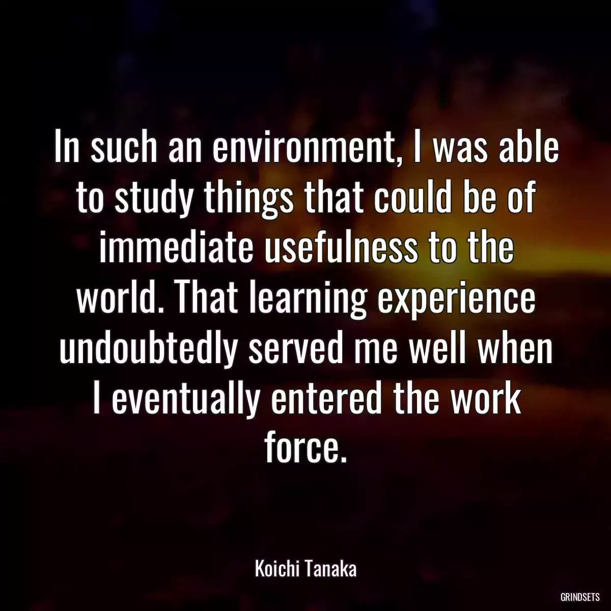 In such an environment, I was able to study things that could be of immediate usefulness to the world. That learning experience undoubtedly served me well when I eventually entered the work force.