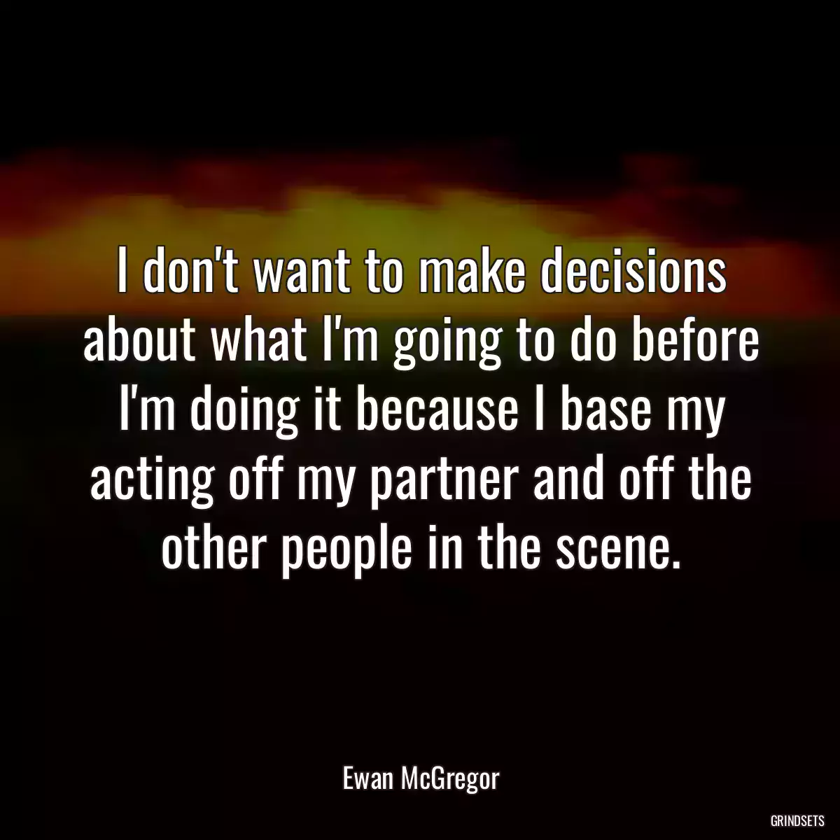 I don\'t want to make decisions about what I\'m going to do before I\'m doing it because I base my acting off my partner and off the other people in the scene.