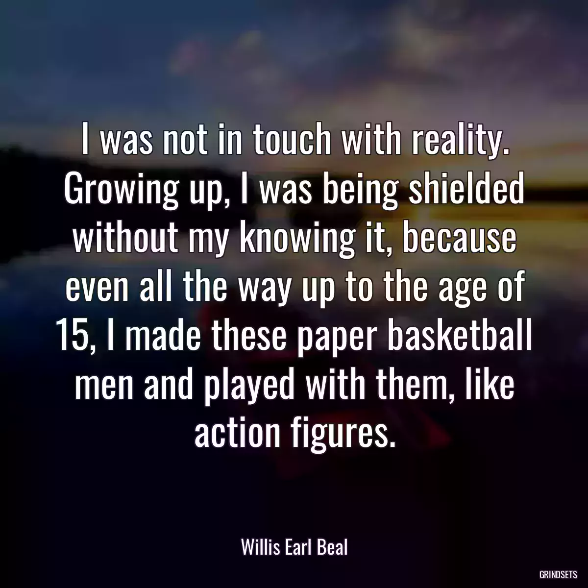 I was not in touch with reality. Growing up, I was being shielded without my knowing it, because even all the way up to the age of 15, I made these paper basketball men and played with them, like action figures.