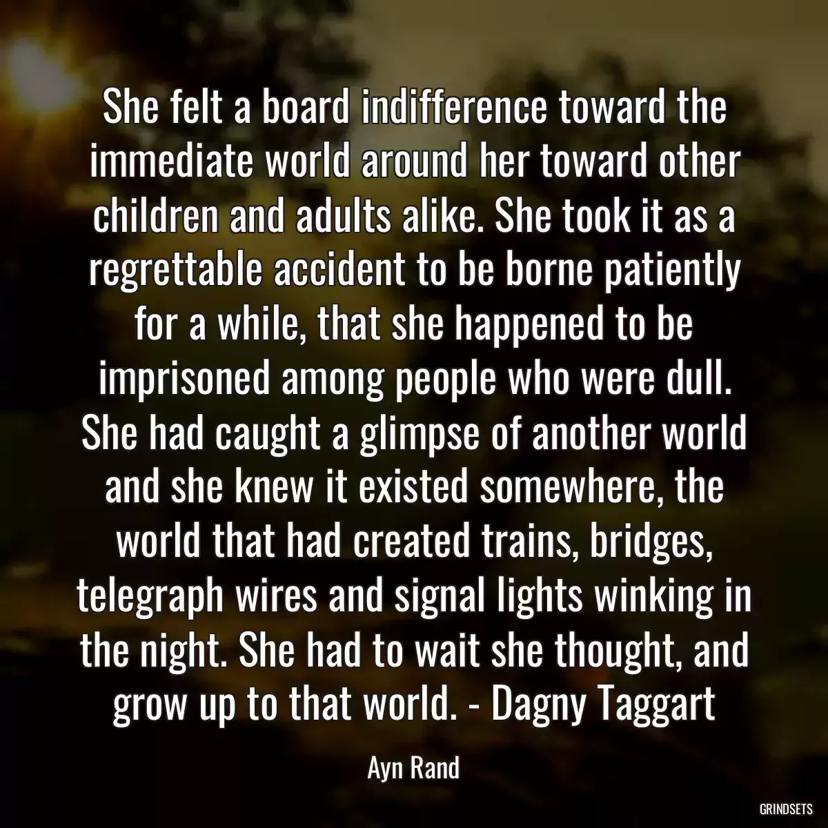 She felt a board indifference toward the immediate world around her toward other children and adults alike. She took it as a regrettable accident to be borne patiently for a while, that she happened to be imprisoned among people who were dull. She had caught a glimpse of another world and she knew it existed somewhere, the world that had created trains, bridges, telegraph wires and signal lights winking in the night. She had to wait she thought, and grow up to that world. - Dagny Taggart