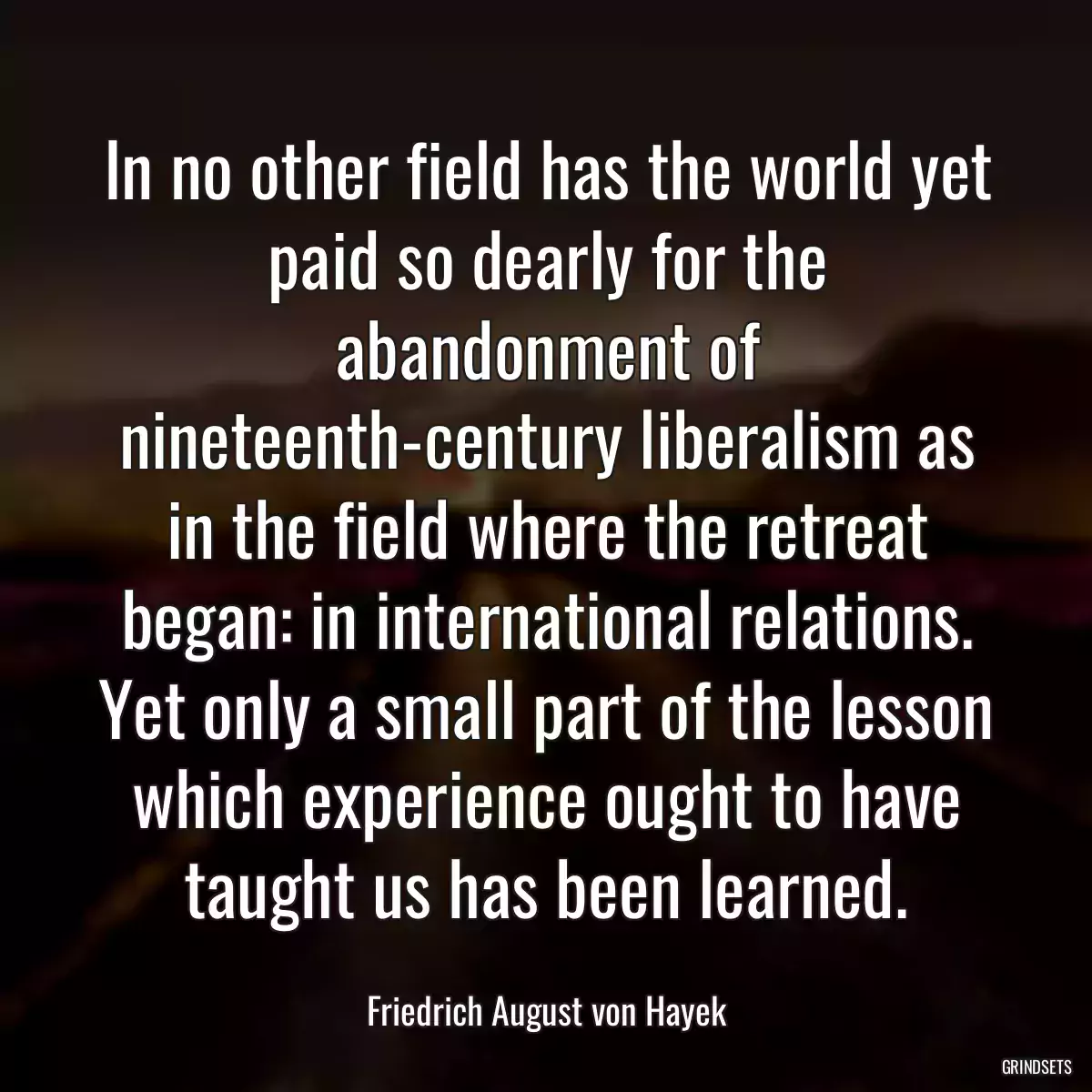 In no other field has the world yet paid so dearly for the abandonment of nineteenth-century liberalism as in the field where the retreat began: in international relations. Yet only a small part of the lesson which experience ought to have taught us has been learned.