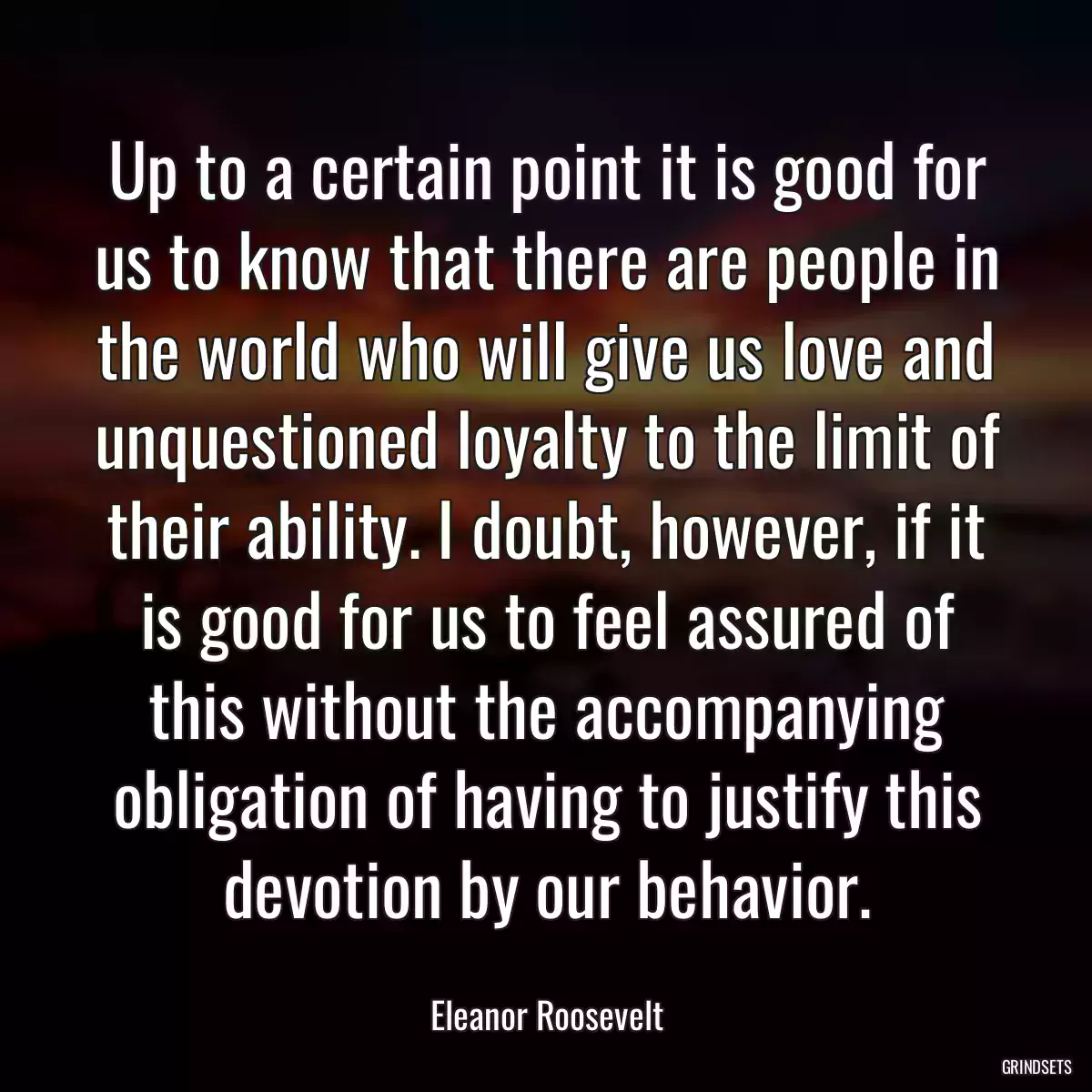 Up to a certain point it is good for us to know that there are people in the world who will give us love and unquestioned loyalty to the limit of their ability. I doubt, however, if it is good for us to feel assured of this without the accompanying obligation of having to justify this devotion by our behavior.