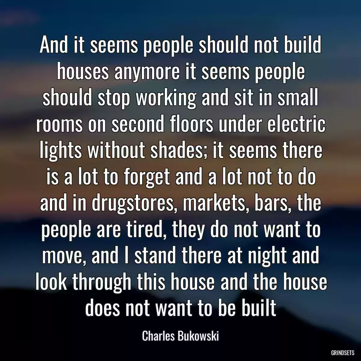 And it seems people should not build houses anymore it seems people should stop working and sit in small rooms on second floors under electric lights without shades; it seems there is a lot to forget and a lot not to do and in drugstores, markets, bars, the people are tired, they do not want to move, and I stand there at night and look through this house and the house does not want to be built