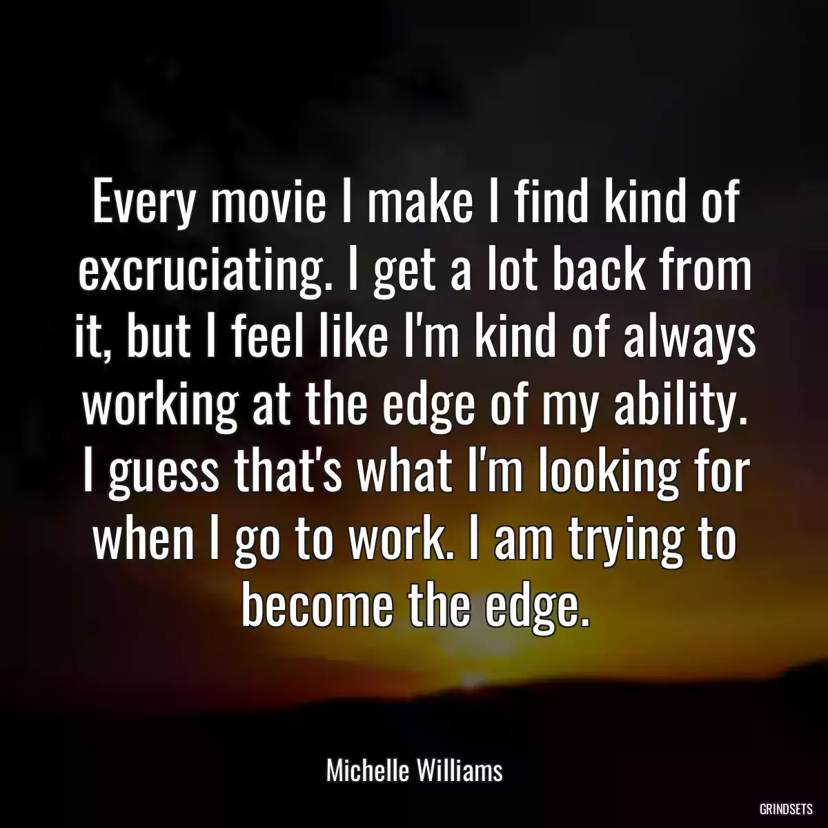 Every movie I make I find kind of excruciating. I get a lot back from it, but I feel like I\'m kind of always working at the edge of my ability. I guess that\'s what I\'m looking for when I go to work. I am trying to become the edge.