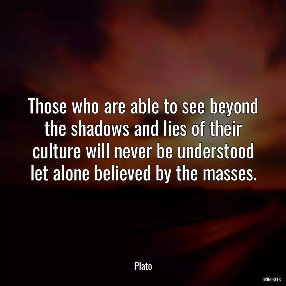 Those who are able to see beyond the shadows and lies of their culture will never be understood let alone believed by the masses.