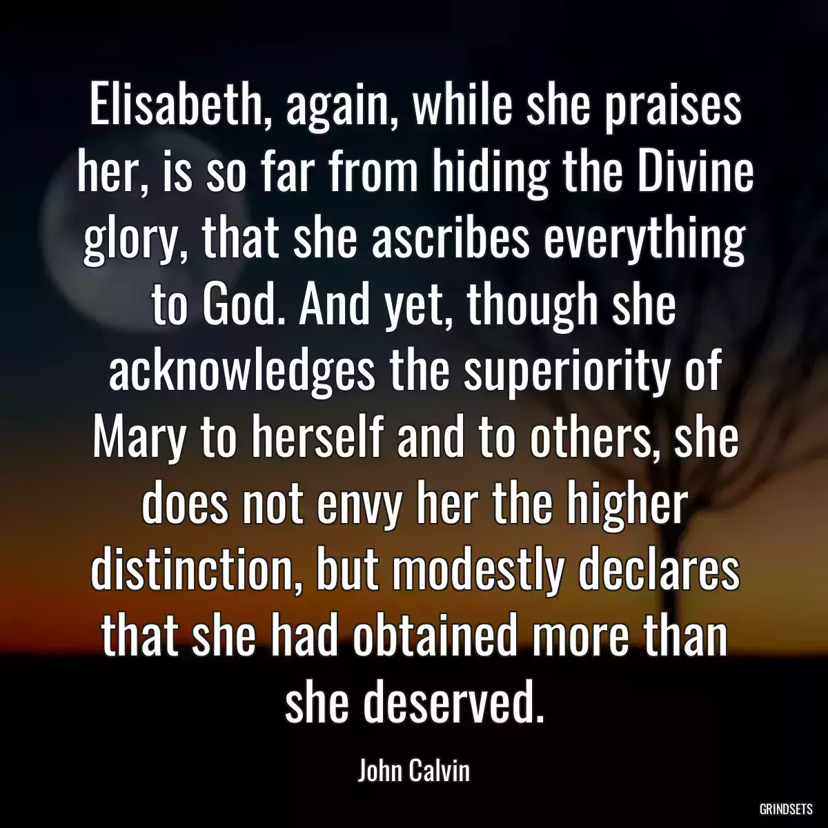 Elisabeth, again, while she praises her, is so far from hiding the Divine glory, that she ascribes everything to God. And yet, though she acknowledges the superiority of Mary to herself and to others, she does not envy her the higher distinction, but modestly declares that she had obtained more than she deserved.