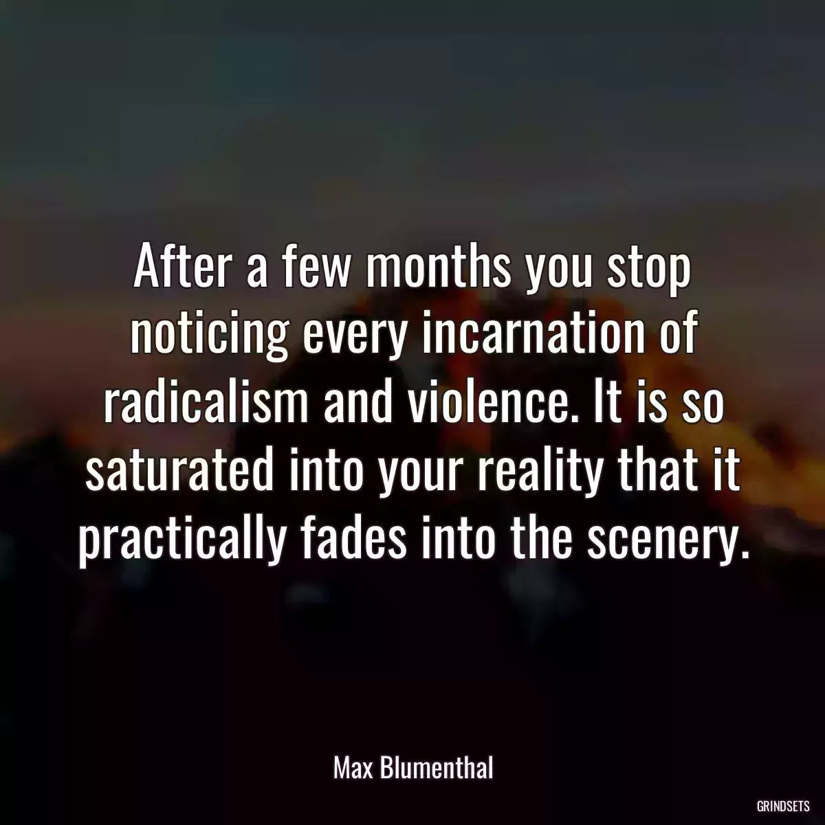 After a few months you stop noticing every incarnation of radicalism and violence. It is so saturated into your reality that it practically fades into the scenery.
