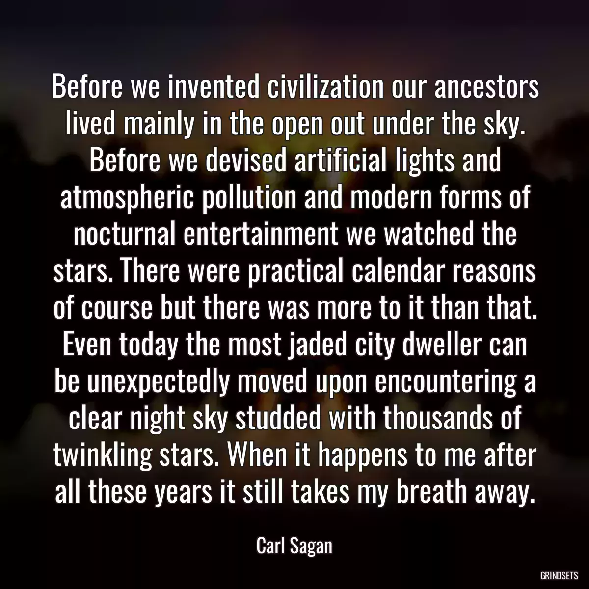 Before we invented civilization our ancestors lived mainly in the open out under the sky. Before we devised artificial lights and atmospheric pollution and modern forms of nocturnal entertainment we watched the stars. There were practical calendar reasons of course but there was more to it than that. Even today the most jaded city dweller can be unexpectedly moved upon encountering a clear night sky studded with thousands of twinkling stars. When it happens to me after all these years it still takes my breath away.