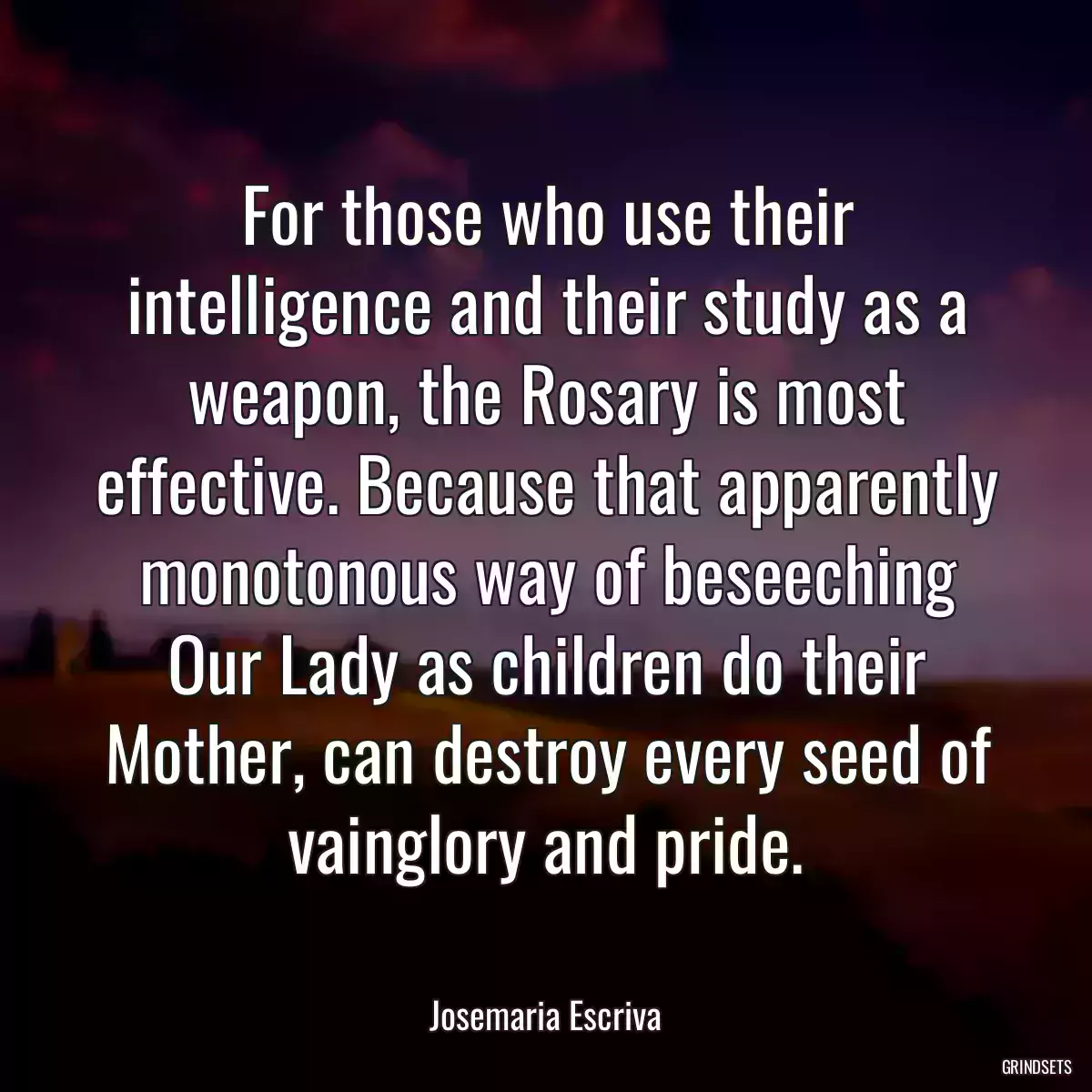 For those who use their intelligence and their study as a weapon, the Rosary is most effective. Because that apparently monotonous way of beseeching Our Lady as children do their Mother, can destroy every seed of vainglory and pride.