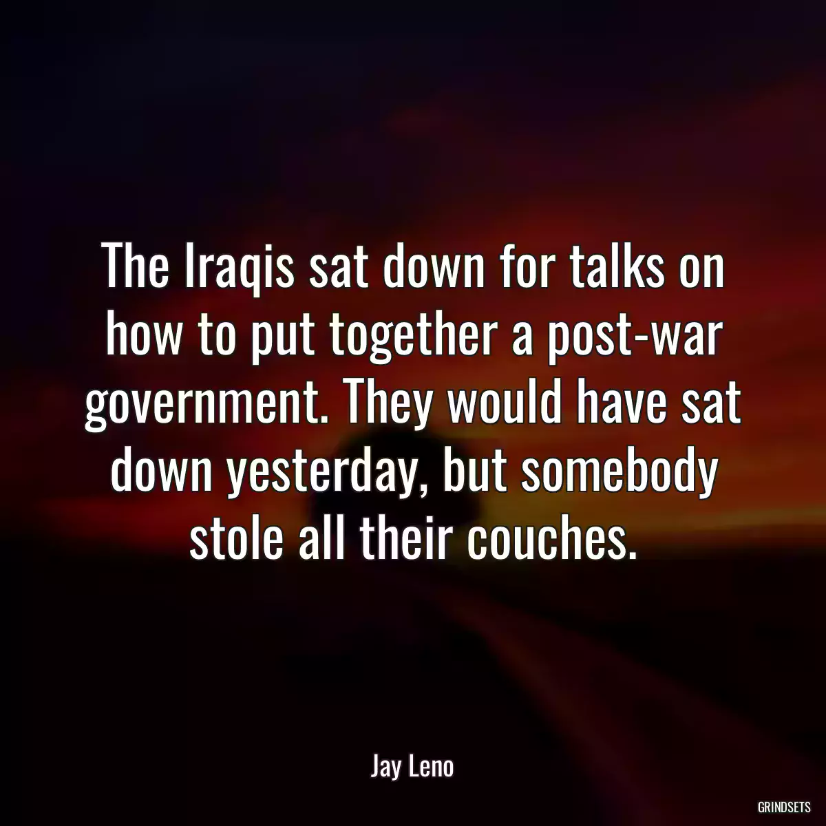 The Iraqis sat down for talks on how to put together a post-war government. They would have sat down yesterday, but somebody stole all their couches.