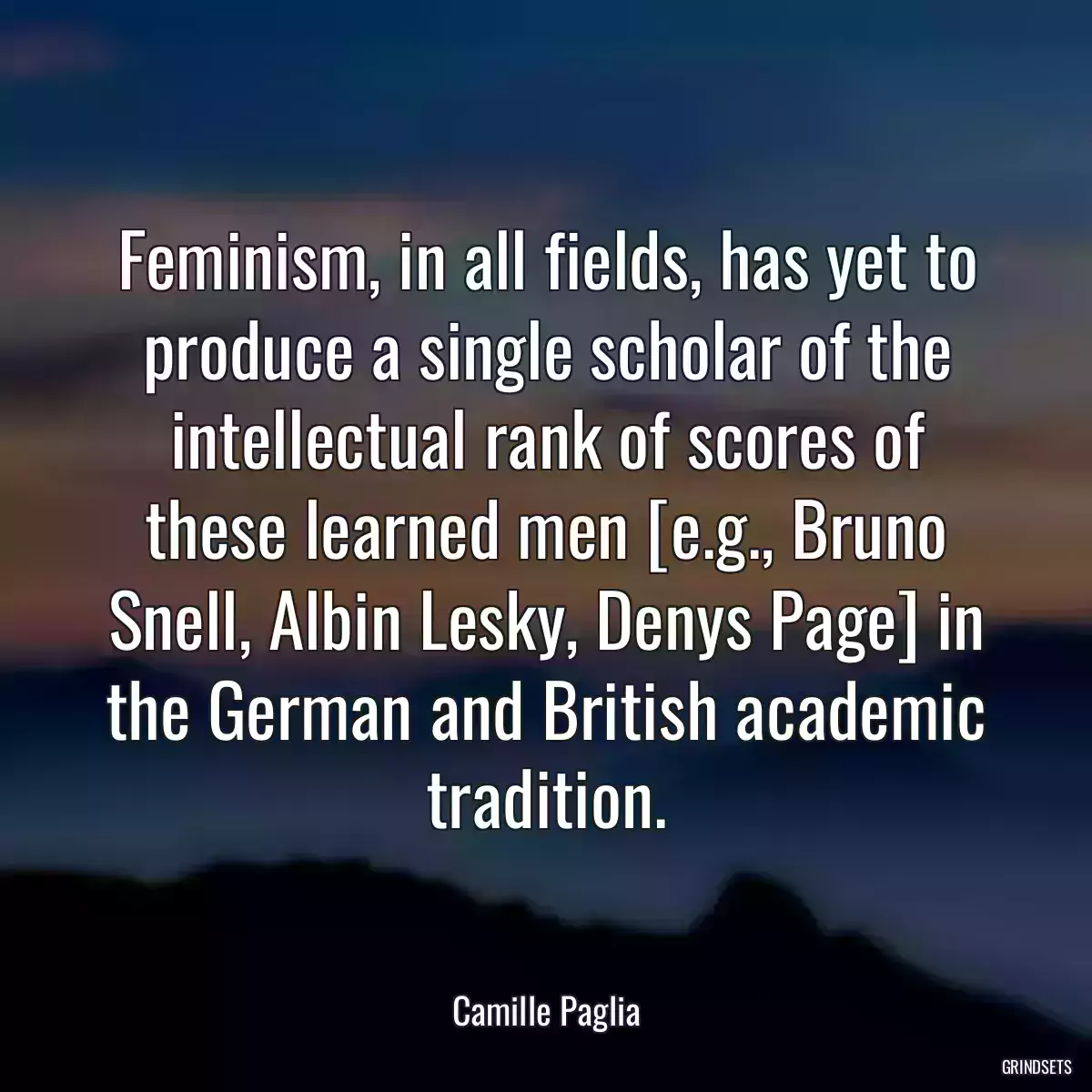 Feminism, in all fields, has yet to produce a single scholar of the intellectual rank of scores of these learned men [e.g., Bruno Snell, Albin Lesky, Denys Page] in the German and British academic tradition.