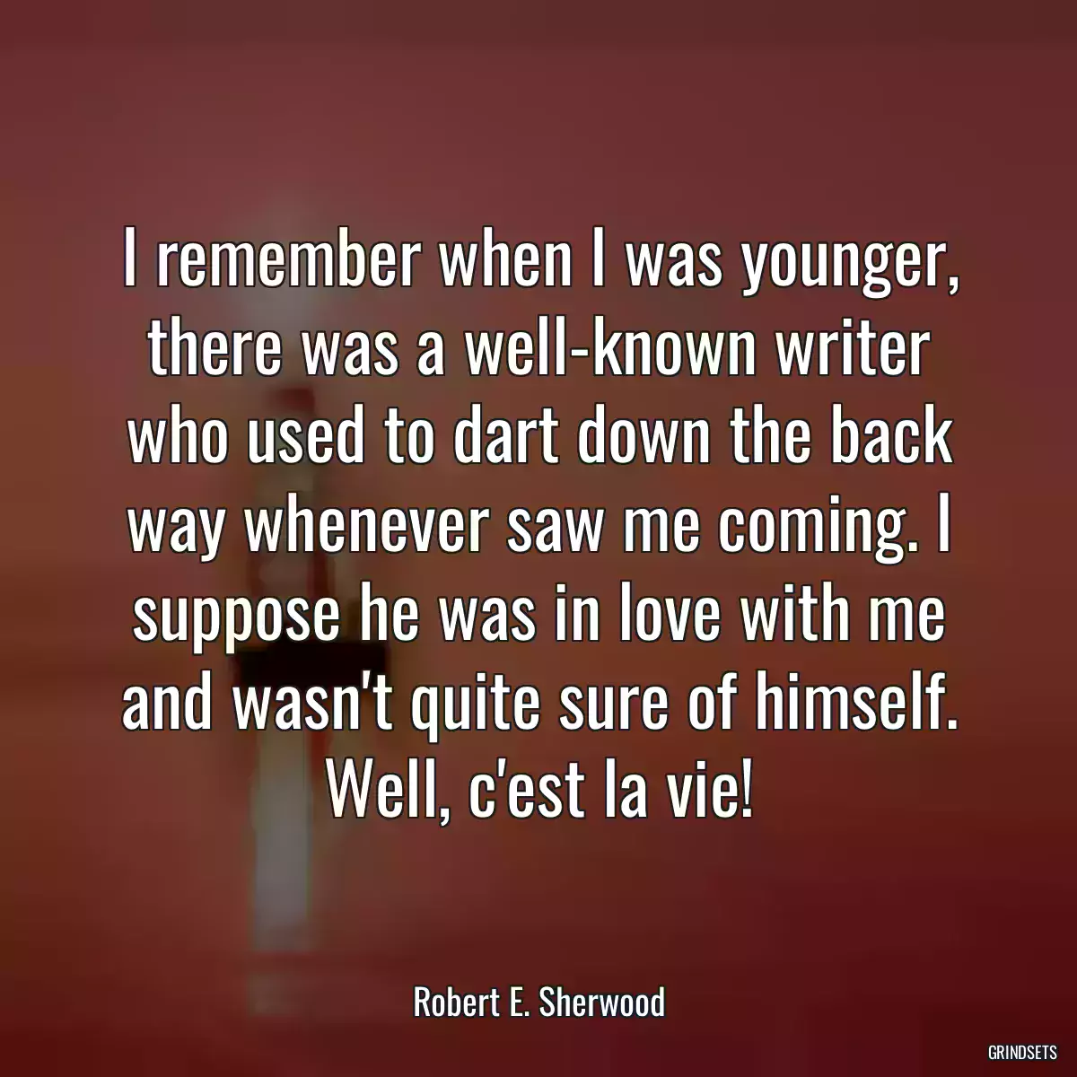 I remember when I was younger, there was a well-known writer who used to dart down the back way whenever saw me coming. I suppose he was in love with me and wasn\'t quite sure of himself. Well, c\'est la vie!