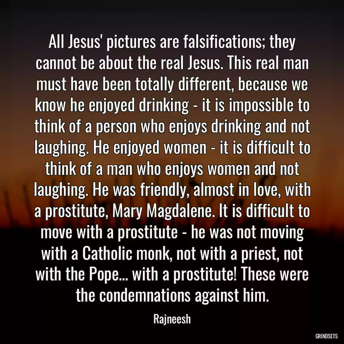 All Jesus\' pictures are falsifications; they cannot be about the real Jesus. This real man must have been totally different, because we know he enjoyed drinking - it is impossible to think of a person who enjoys drinking and not laughing. He enjoyed women - it is difficult to think of a man who enjoys women and not laughing. He was friendly, almost in love, with a prostitute, Mary Magdalene. It is difficult to move with a prostitute - he was not moving with a Catholic monk, not with a priest, not with the Pope... with a prostitute! These were the condemnations against him.