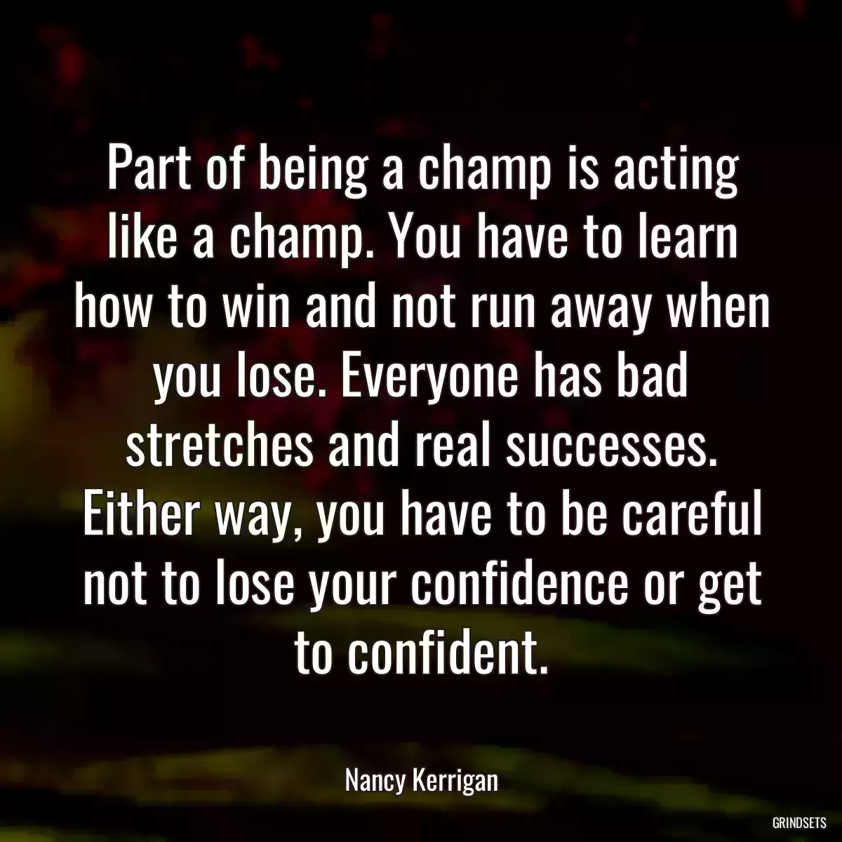 Part of being a champ is acting like a champ. You have to learn how to win and not run away when you lose. Everyone has bad stretches and real successes. Either way, you have to be careful not to lose your confidence or get to confident.