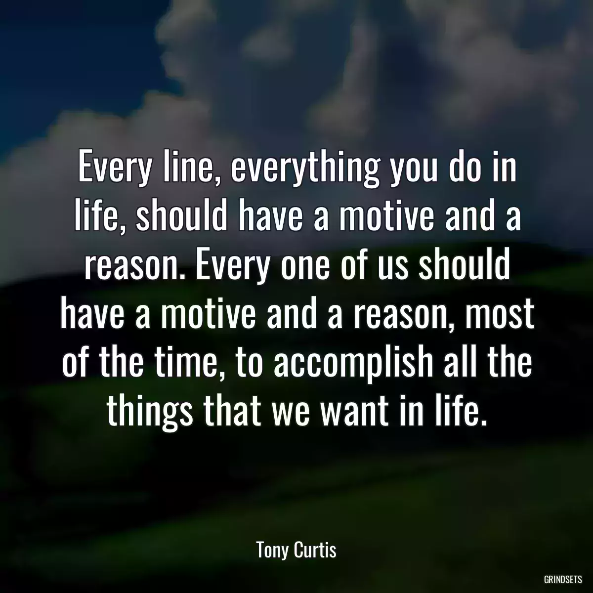 Every line, everything you do in life, should have a motive and a reason. Every one of us should have a motive and a reason, most of the time, to accomplish all the things that we want in life.