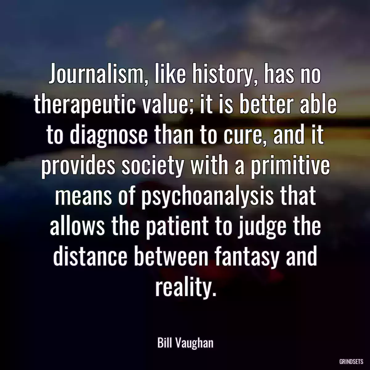 Journalism, like history, has no therapeutic value; it is better able to diagnose than to cure, and it provides society with a primitive means of psychoanalysis that allows the patient to judge the distance between fantasy and reality.