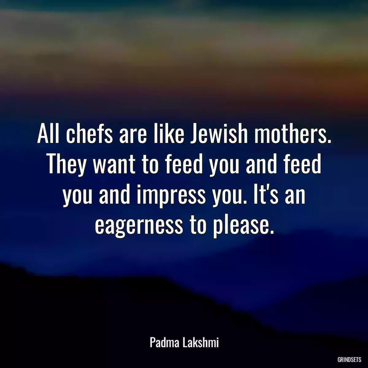 All chefs are like Jewish mothers. They want to feed you and feed you and impress you. It\'s an eagerness to please.