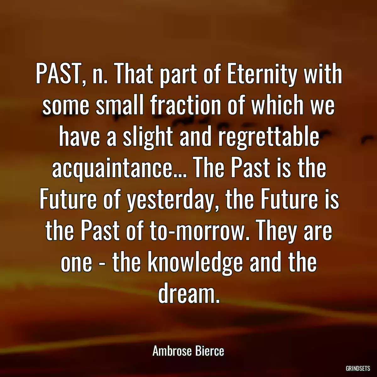 PAST, n. That part of Eternity with some small fraction of which we have a slight and regrettable acquaintance... The Past is the Future of yesterday, the Future is the Past of to-morrow. They are one - the knowledge and the dream.