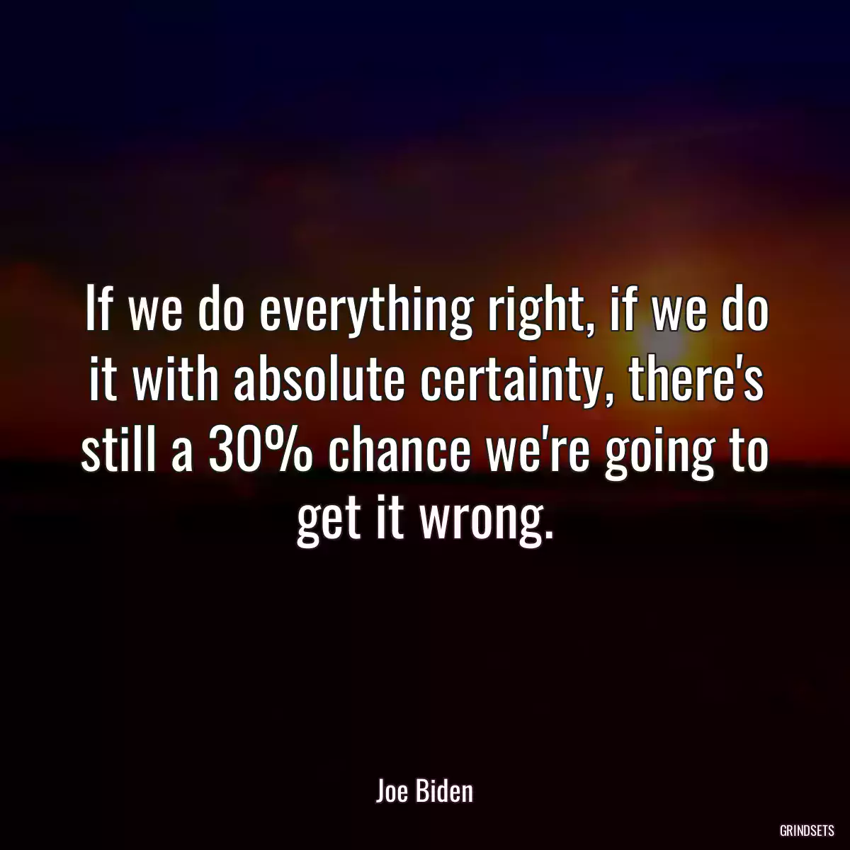 If we do everything right, if we do it with absolute certainty, there\'s still a 30% chance we\'re going to get it wrong.