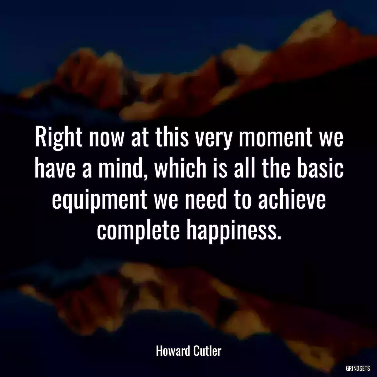 Right now at this very moment we have a mind, which is all the basic equipment we need to achieve complete happiness.