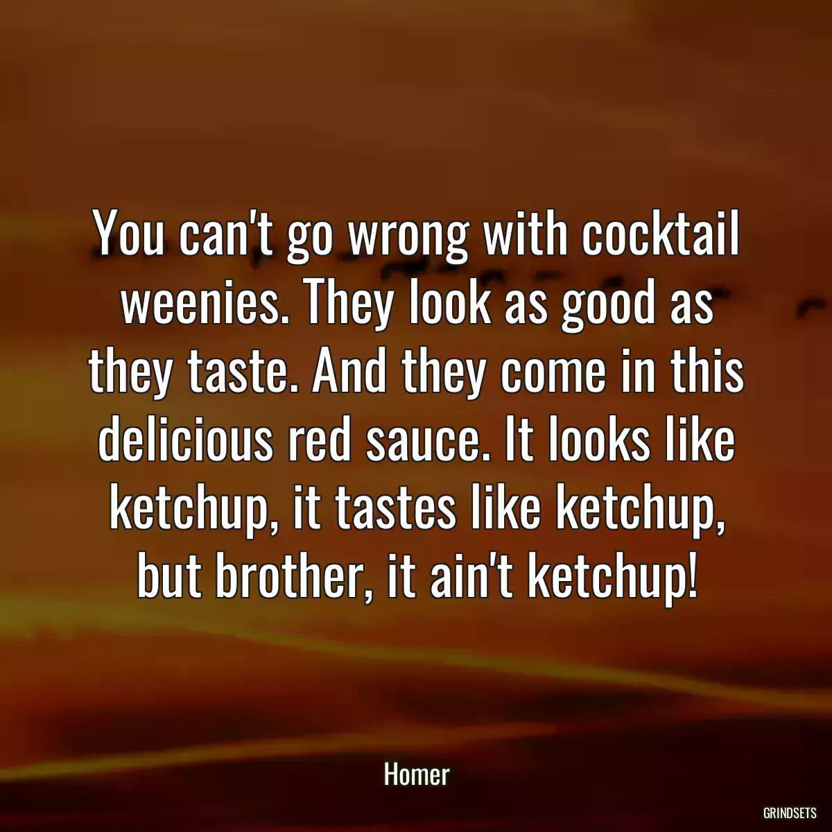 You can\'t go wrong with cocktail weenies. They look as good as they taste. And they come in this delicious red sauce. It looks like ketchup, it tastes like ketchup, but brother, it ain\'t ketchup!