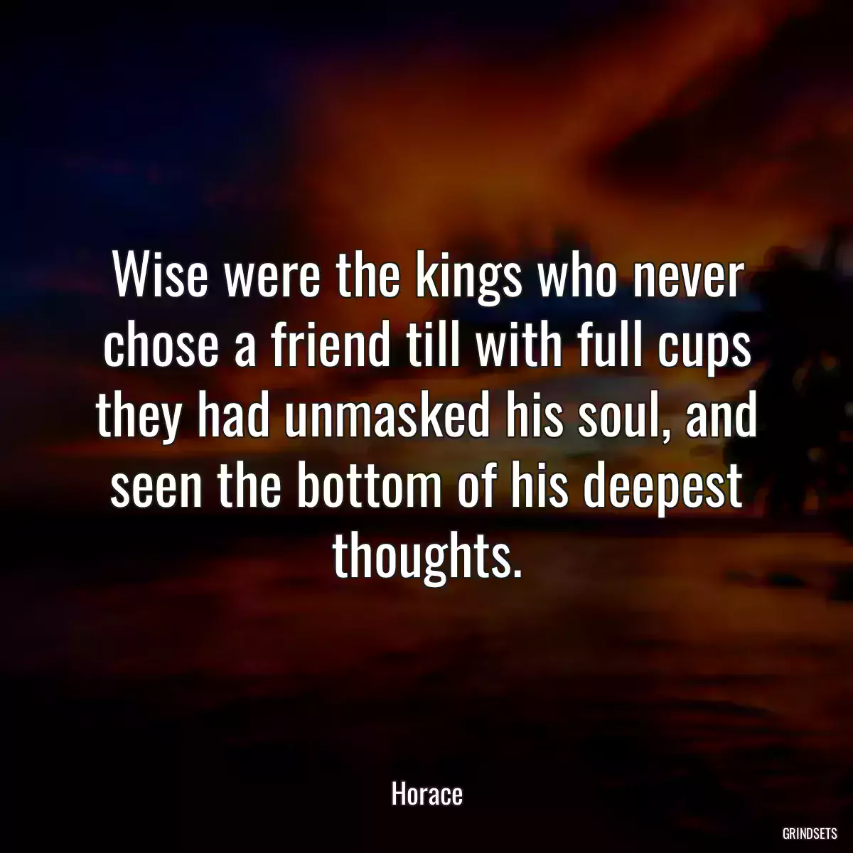 Wise were the kings who never chose a friend till with full cups they had unmasked his soul, and seen the bottom of his deepest thoughts.