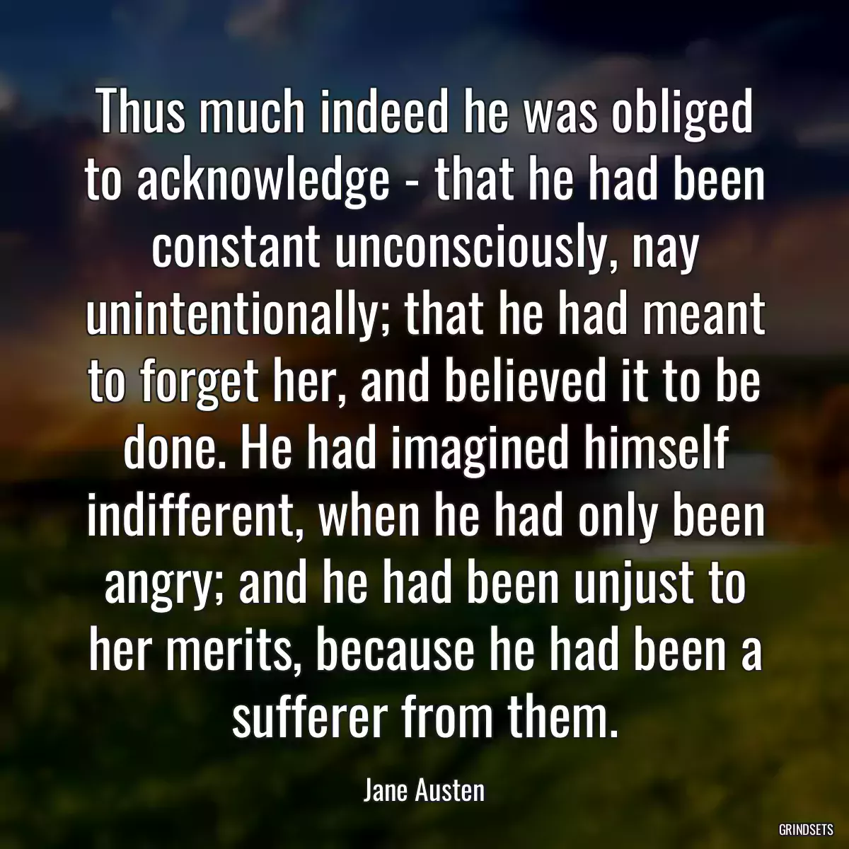 Thus much indeed he was obliged to acknowledge - that he had been constant unconsciously, nay unintentionally; that he had meant to forget her, and believed it to be done. He had imagined himself indifferent, when he had only been angry; and he had been unjust to her merits, because he had been a sufferer from them.