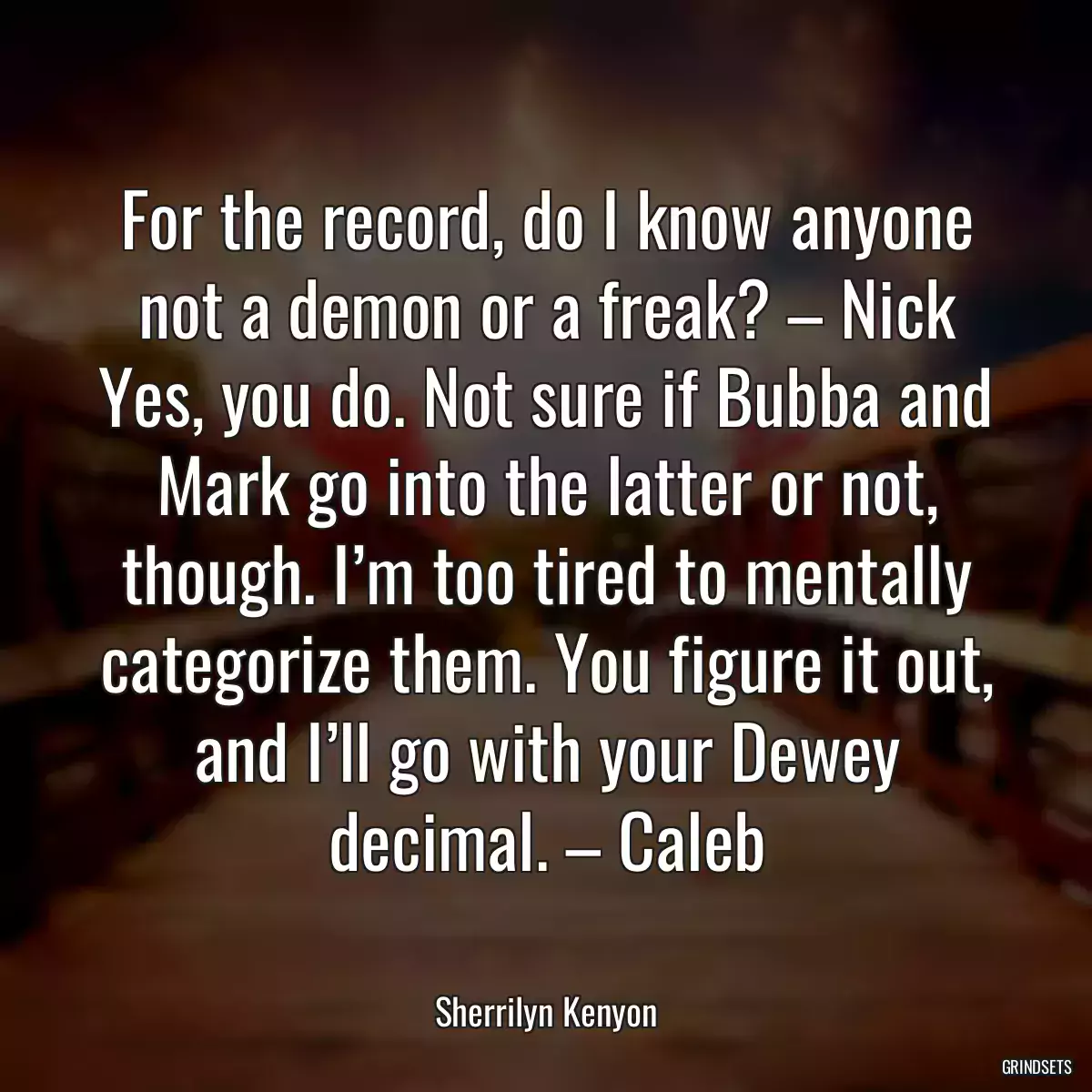 For the record, do I know anyone not a demon or a freak? – Nick Yes, you do. Not sure if Bubba and Mark go into the latter or not, though. I’m too tired to mentally categorize them. You figure it out, and I’ll go with your Dewey decimal. – Caleb