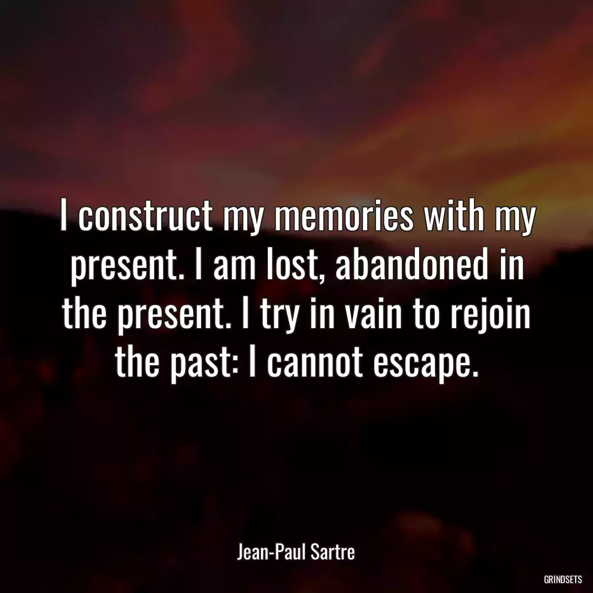 I construct my memories with my present. I am lost, abandoned in the present. I try in vain to rejoin the past: I cannot escape.