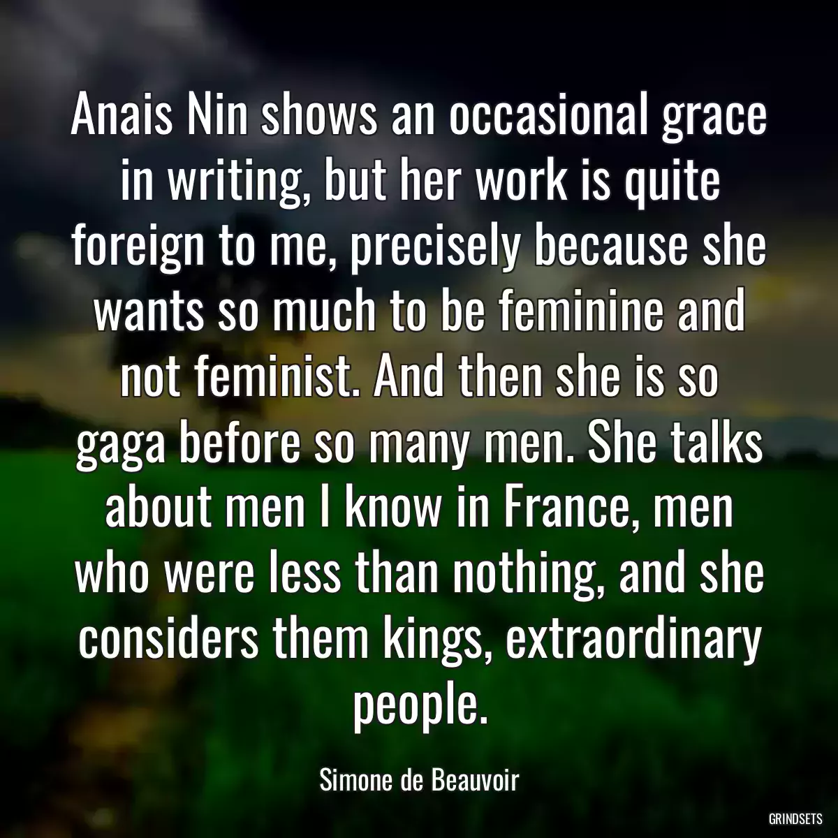 Anais Nin shows an occasional grace in writing, but her work is quite foreign to me, precisely because she wants so much to be feminine and not feminist. And then she is so gaga before so many men. She talks about men I know in France, men who were less than nothing, and she considers them kings, extraordinary people.