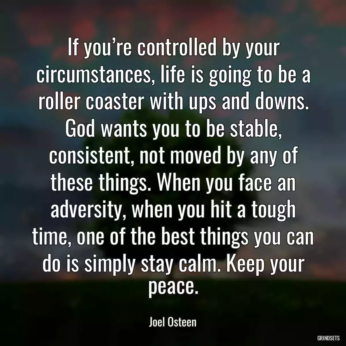 If you’re controlled by your circumstances, life is going to be a roller coaster with ups and downs. God wants you to be stable, consistent, not moved by any of these things. When you face an adversity, when you hit a tough time, one of the best things you can do is simply stay calm. Keep your peace.