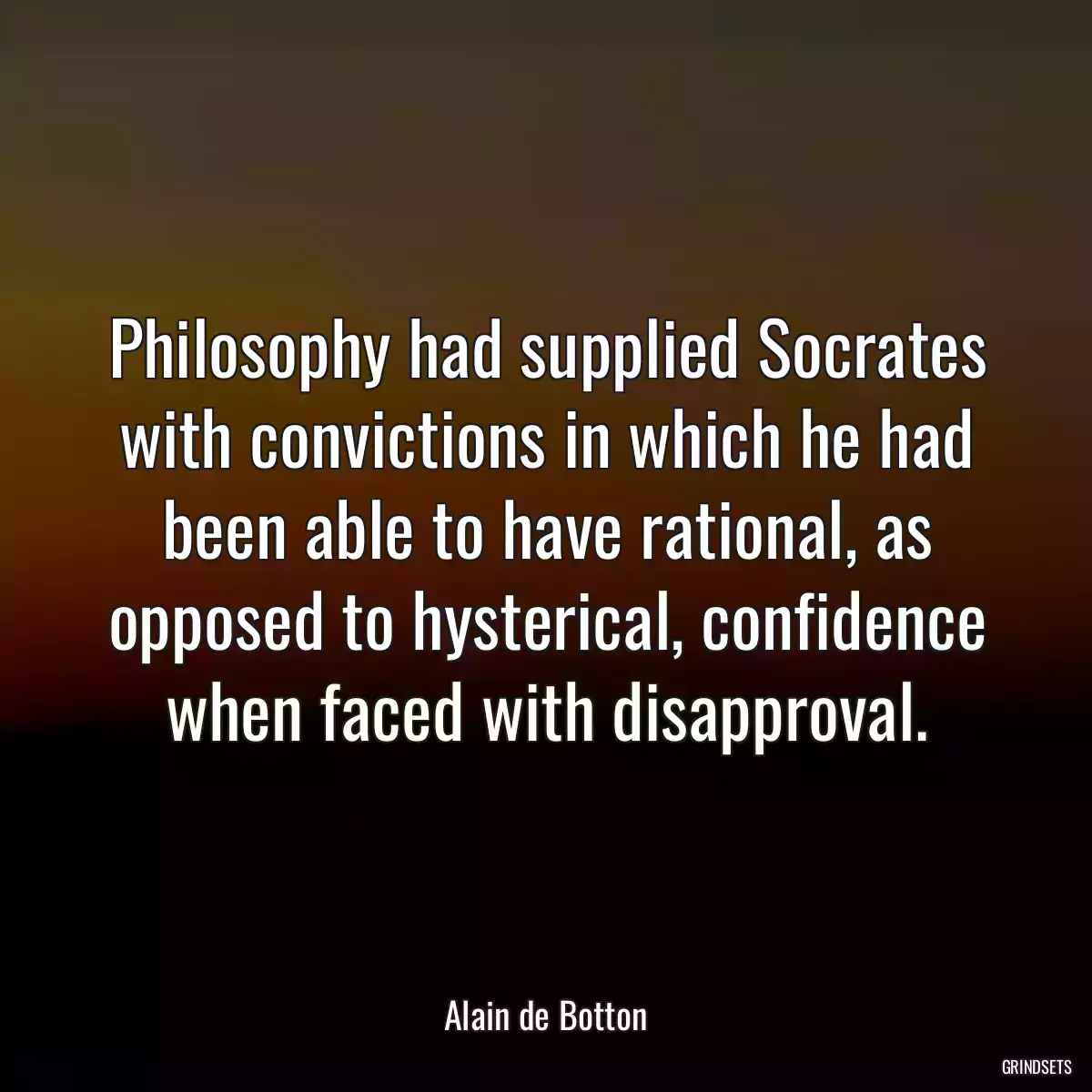 Philosophy had supplied Socrates with convictions in which he had been able to have rational, as opposed to hysterical, confidence when faced with disapproval.