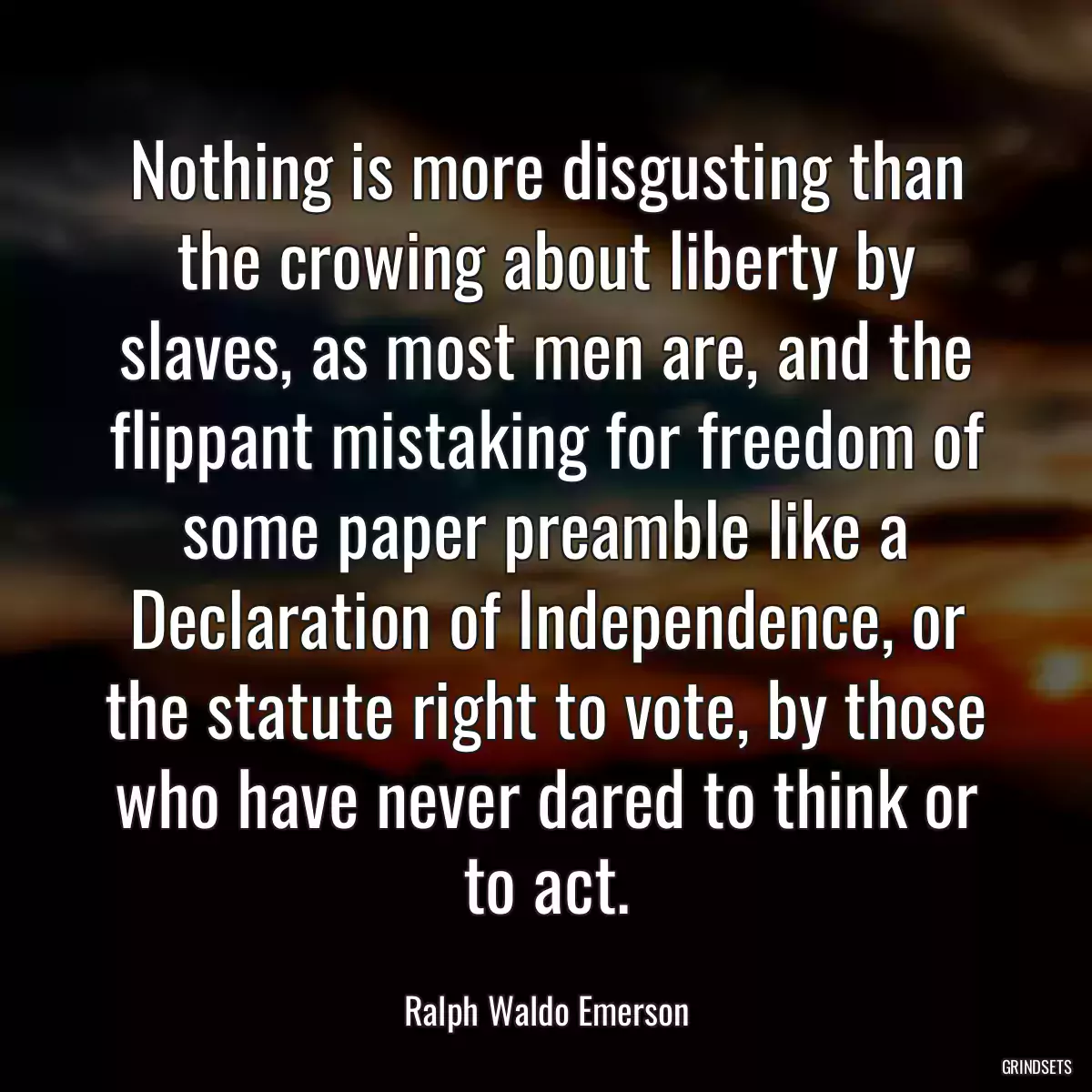 Nothing is more disgusting than the crowing about liberty by slaves, as most men are, and the flippant mistaking for freedom of some paper preamble like a Declaration of Independence, or the statute right to vote, by those who have never dared to think or to act.