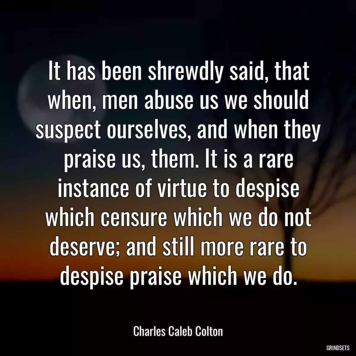 It has been shrewdly said, that when, men abuse us we should suspect ourselves, and when they praise us, them. It is a rare instance of virtue to despise which censure which we do not deserve; and still more rare to despise praise which we do.