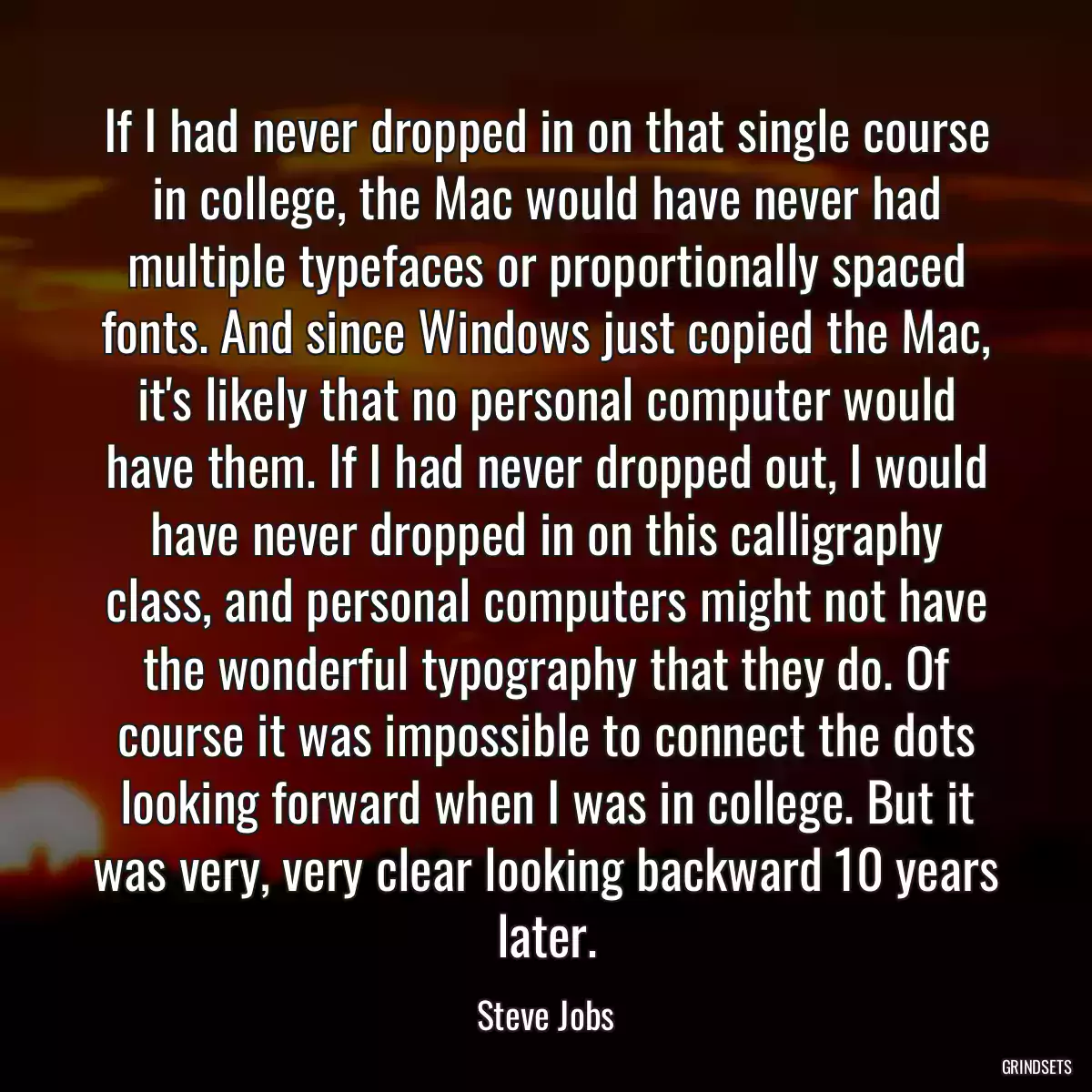 If I had never dropped in on that single course in college, the Mac would have never had multiple typefaces or proportionally spaced fonts. And since Windows just copied the Mac, it\'s likely that no personal computer would have them. If I had never dropped out, I would have never dropped in on this calligraphy class, and personal computers might not have the wonderful typography that they do. Of course it was impossible to connect the dots looking forward when I was in college. But it was very, very clear looking backward 10 years later.