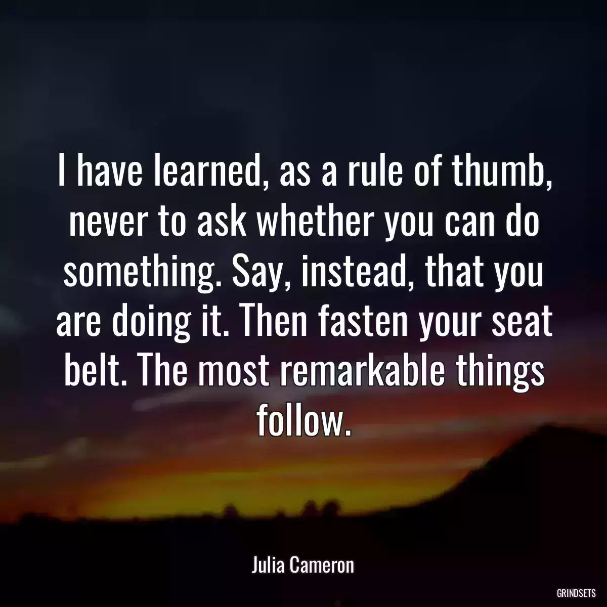 I have learned, as a rule of thumb, never to ask whether you can do something. Say, instead, that you are doing it. Then fasten your seat belt. The most remarkable things follow.