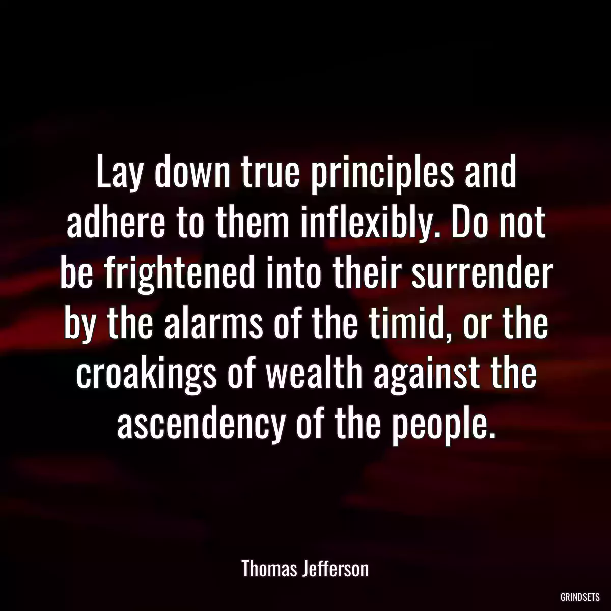 Lay down true principles and adhere to them inflexibly. Do not be frightened into their surrender by the alarms of the timid, or the croakings of wealth against the ascendency of the people.