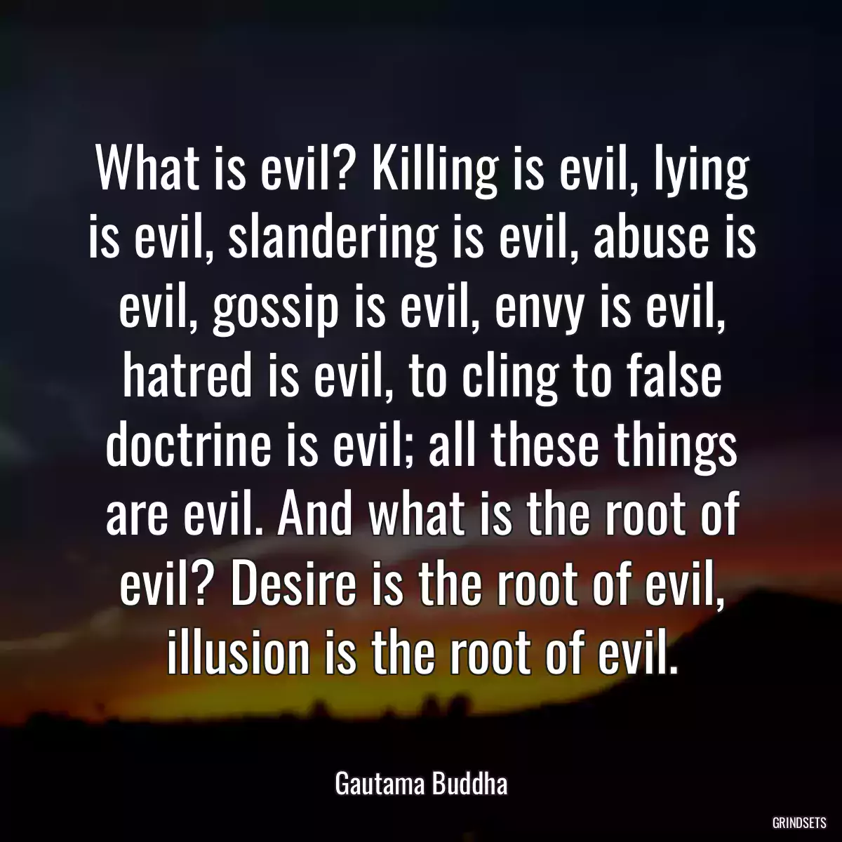 What is evil? Killing is evil, lying is evil, slandering is evil, abuse is evil, gossip is evil, envy is evil, hatred is evil, to cling to false doctrine is evil; all these things are evil. And what is the root of evil? Desire is the root of evil, illusion is the root of evil.