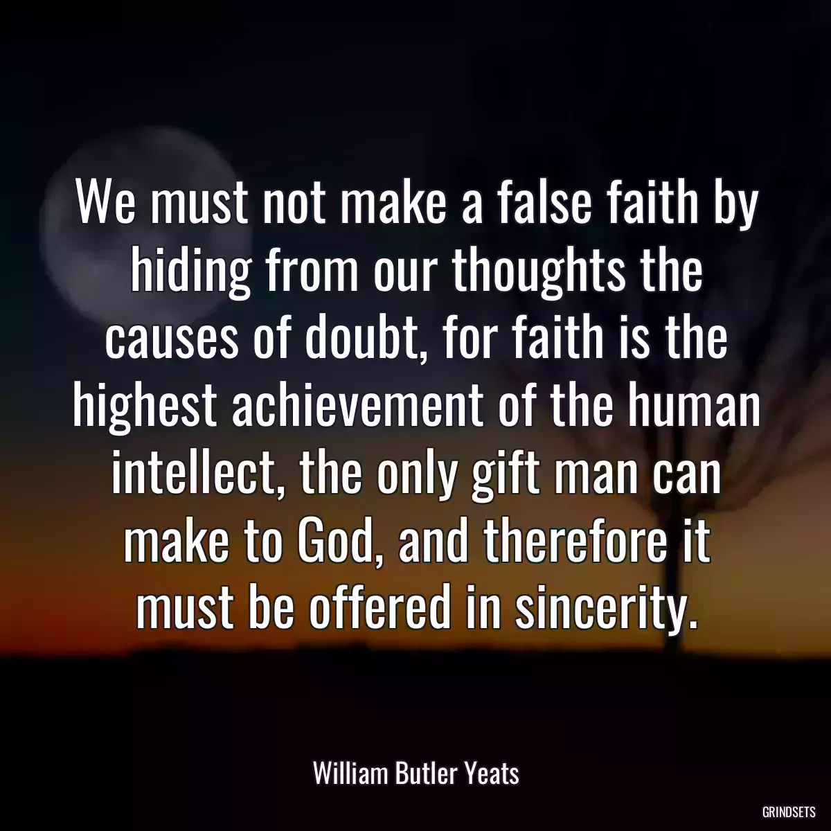 We must not make a false faith by hiding from our thoughts the causes of doubt, for faith is the highest achievement of the human intellect, the only gift man can make to God, and therefore it must be offered in sincerity.