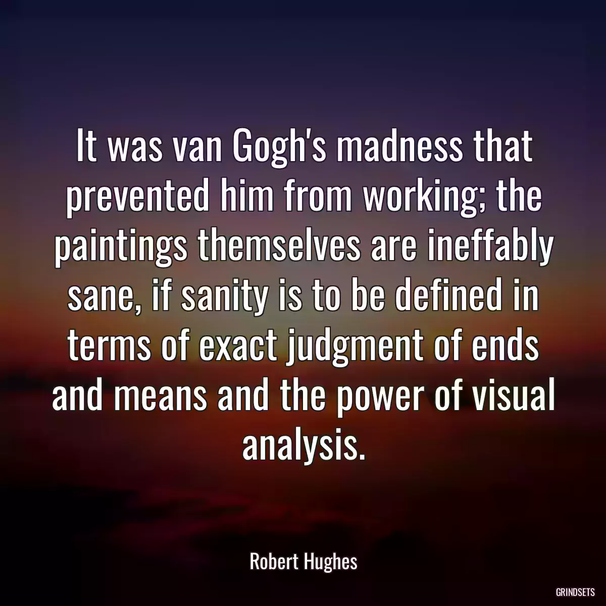 It was van Gogh\'s madness that prevented him from working; the paintings themselves are ineffably sane, if sanity is to be defined in terms of exact judgment of ends and means and the power of visual analysis.