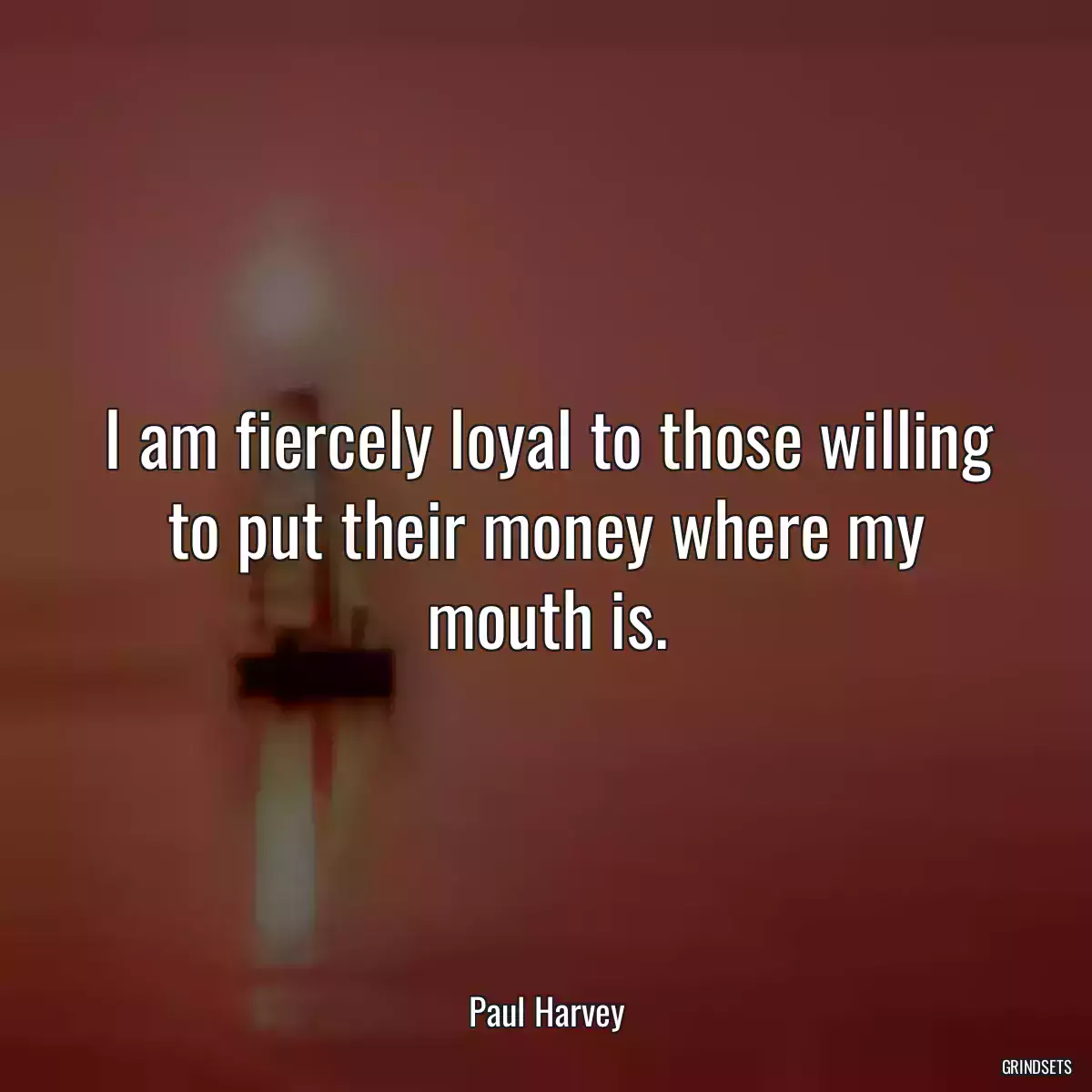 I am fiercely loyal to those willing to put their money where my mouth is.