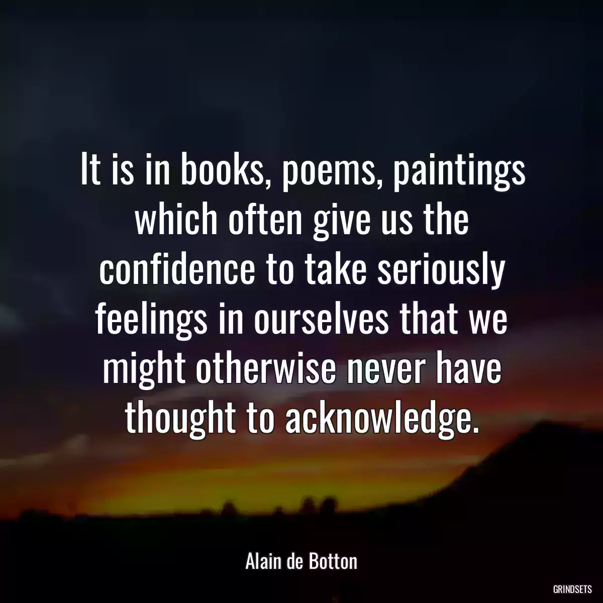 It is in books, poems, paintings which often give us the confidence to take seriously feelings in ourselves that we might otherwise never have thought to acknowledge.