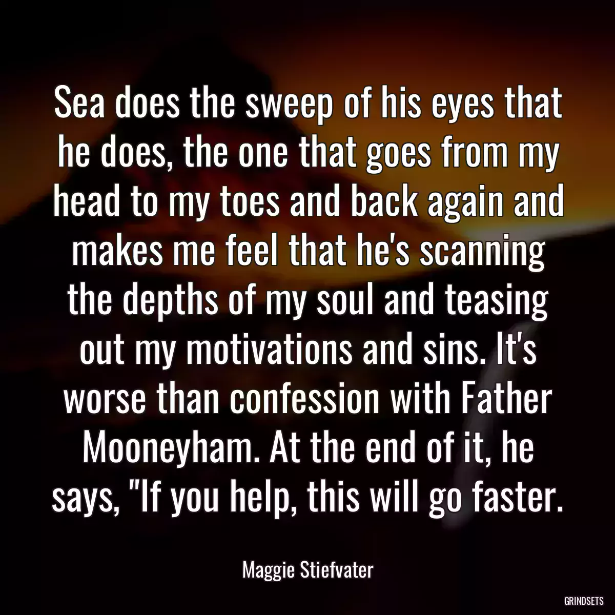 Sea does the sweep of his eyes that he does, the one that goes from my head to my toes and back again and makes me feel that he\'s scanning the depths of my soul and teasing out my motivations and sins. It\'s worse than confession with Father Mooneyham. At the end of it, he says, \