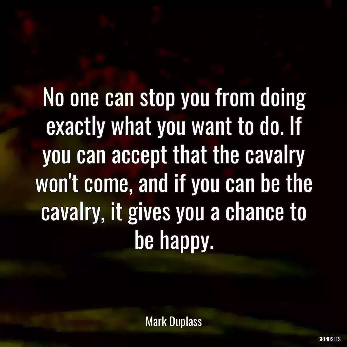 No one can stop you from doing exactly what you want to do. If you can accept that the cavalry won\'t come, and if you can be the cavalry, it gives you a chance to be happy.