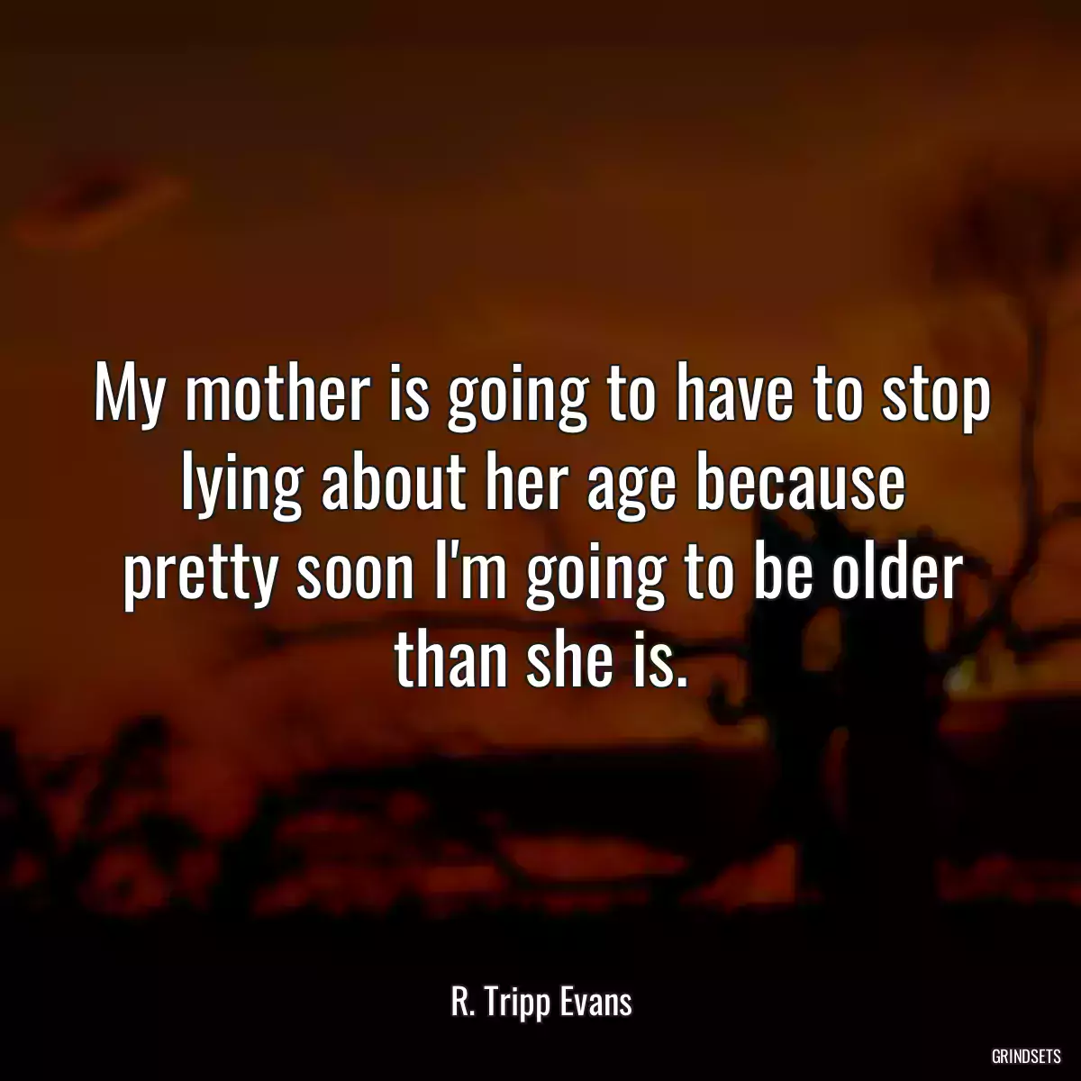 My mother is going to have to stop lying about her age because pretty soon I\'m going to be older than she is.